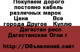 Покупаем дорого постояно кабель различных марок  › Цена ­ 60 000 - Все города Другое » Куплю   . Дагестан респ.,Дагестанские Огни г.